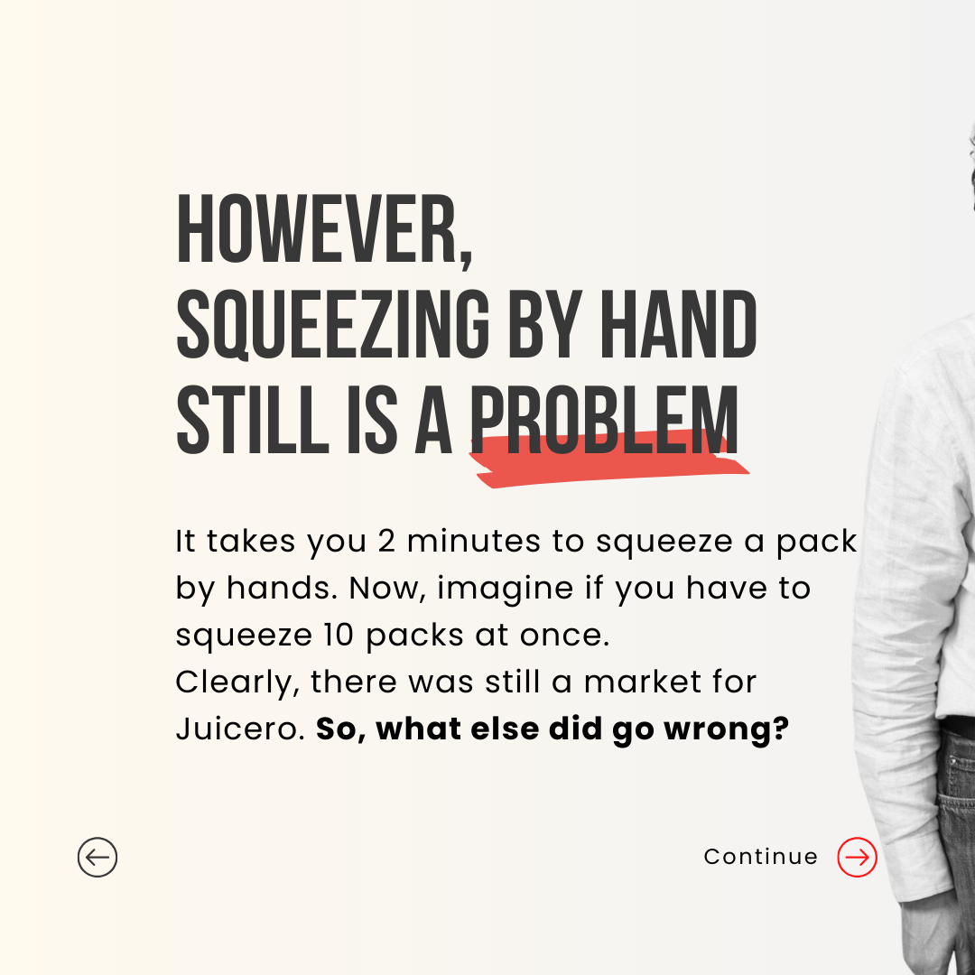 However, Squeezing by hand still is a problem. It takes you 2 minutes to squeeze a pack by hands. Now, imagine if you have to squeeze 10 packs at once. Clearly, there was still a market for Juicero. So, what else did go wrong?