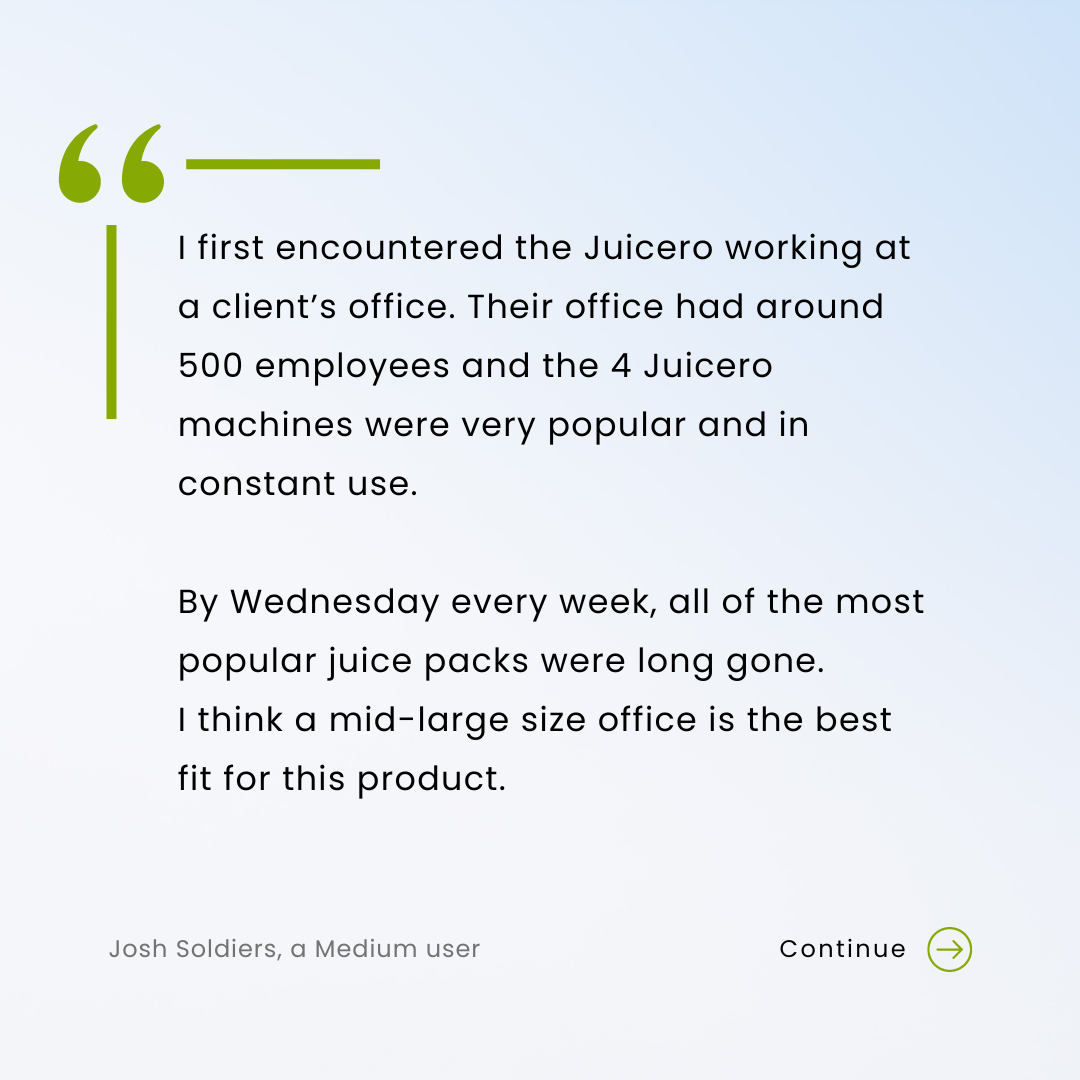 I first encountered the Juicero working at a client’s office. Their office had around 500 employees and the 4 Juicero machines were very popular and in constant use. By Wednesday every week, all of the most popular juice packs were long gone. I think a mid-large size office is the best fit for this product.