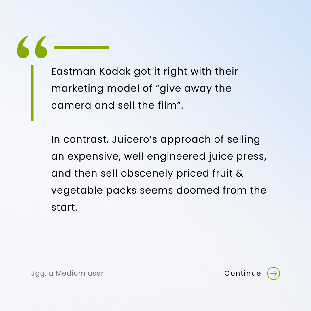 Eastman Kodak got it right with their marketing model of “give away the camera and sell the film”. In contrast, Juicero’s approach of selling an expensive, well engineered juice press, and then sell obscenely priced fruit & vegetable packs seems doomed from the start.